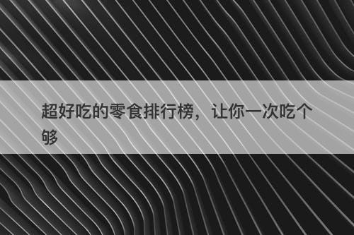 超好吃的零食排行榜，让你一次吃个够