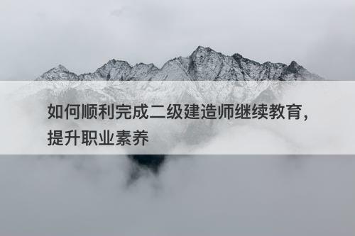 如何顺利完成二级建造师继续教育，提升职业素养