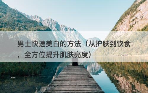 男士快速美白的方法（从护肤到饮食，全方位提升肌肤亮度）