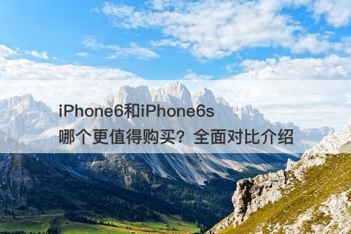 iPhone6和iPhone6s哪个更值得购买？全面对比介绍