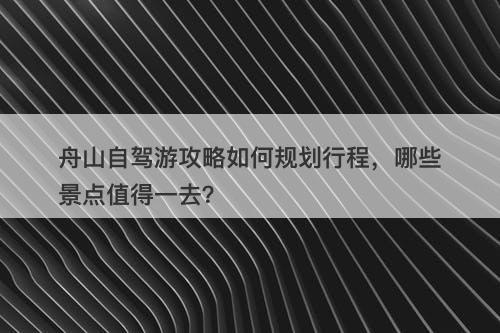 舟山自驾游攻略如何规划行程，哪些景点值得一去？