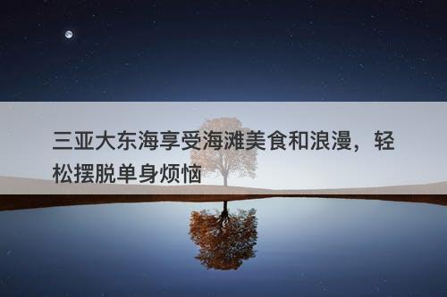 三亚大东海享受海滩美食和浪漫，轻松摆脱单身烦恼
