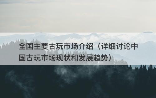 全国主要古玩市场介绍（详细讨论中国古玩市场现状和发展趋势）