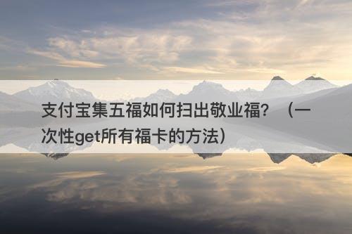 支付宝集五福如何扫出敬业福？（一次性get所有福卡的方法）