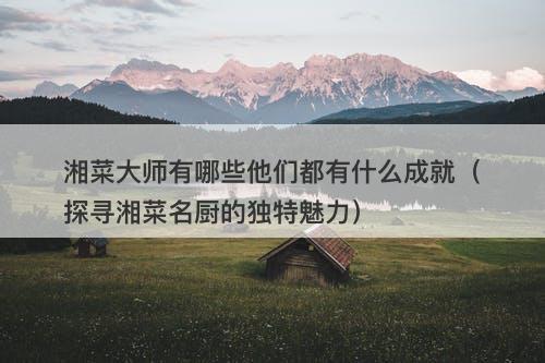 湘菜大师有哪些他们都有什么成就（探寻湘菜名厨的独特魅力）
