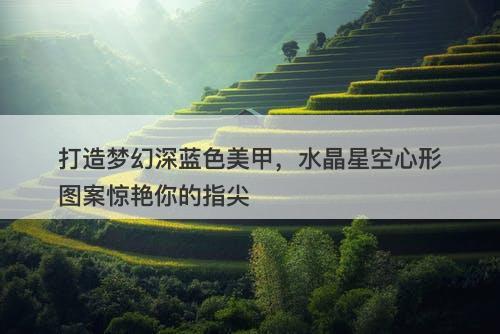 打造梦幻深蓝色美甲，水晶星空心形图案惊艳你的指尖