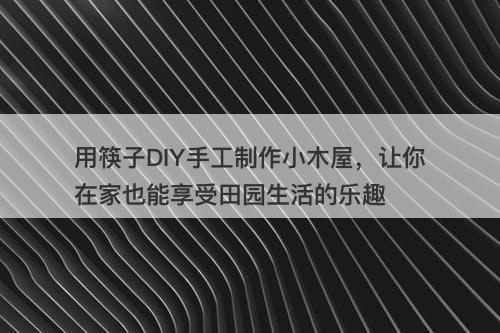 用筷子DIY手工制作小木屋，让你在家也能享受田园生活的乐趣