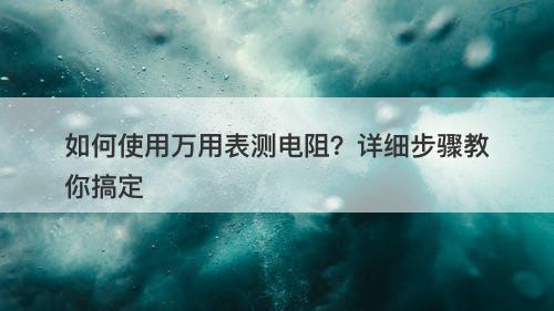 如何使用万用表测电阻？详细步骤教你搞定