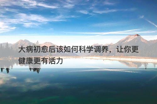 大病初愈后该如何科学调养，让你更健康更有活力