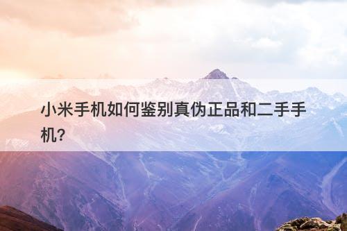 小米手机如何鉴别真伪正品和二手手机？