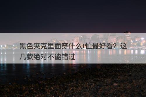 黑色夹克里面穿什么t恤最好看？这几款绝对不能错过