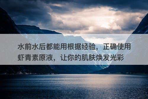水前水后都能用根据经验，正确使用虾青素原液，让你的肌肤焕发光彩-图1