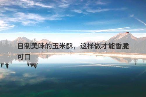 自制美味的玉米酥，这样做才能香脆可口