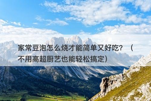 家常豆泡怎么烧才能简单又好吃？（不用高超厨艺也能轻松搞定）