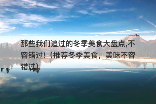 那些我们追过的冬季美食大盘点,不容错过!（推荐冬季美食，美味不容错过）