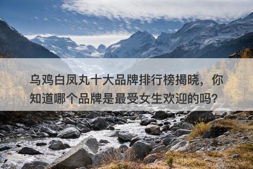 乌鸡白凤丸十大品牌排行榜揭晓，你知道哪个品牌是最受女生欢迎的吗？