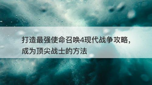 打造最强使命召唤4现代战争攻略，成为顶尖战士的方法