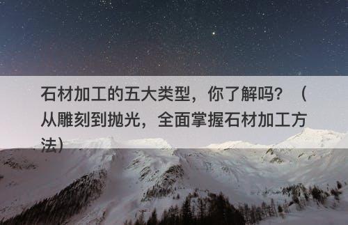 石材加工的五大类型，你了解吗？（从雕刻到抛光，全面掌握石材加工方法）