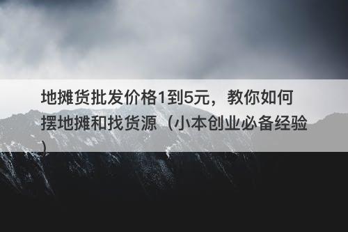 地摊货批发价格1到5元，教你如何摆地摊和找货源（小本创业必备经验）