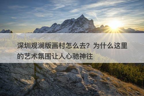 深圳观澜版画村怎么去？为什么这里的艺术氛围让人心驰神往