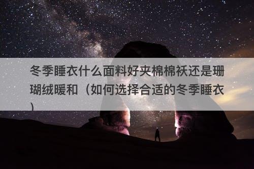 冬季睡衣什么面料好夹棉棉袄还是珊瑚绒暖和（如何选择合适的冬季睡衣）