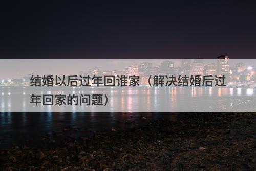 结婚以后过年回谁家（解决结婚后过年回家的问题）