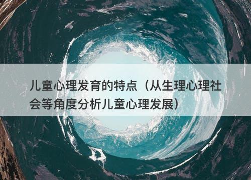 儿童心理发育的特点（从生理心理社会等角度分析儿童心理发展）