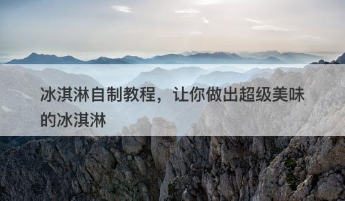 冰淇淋自制教程，让你做出超级美味的冰淇淋