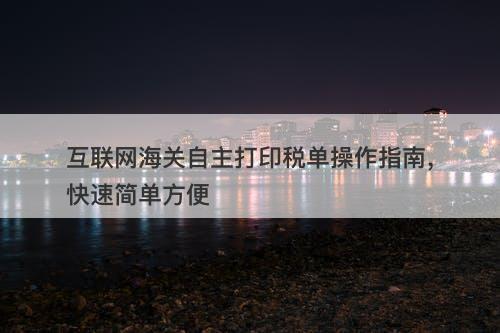 互联网海关自主打印税单操作指南，快速简单方便