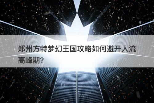 郑州方特梦幻王国攻略如何避开人流高峰期？