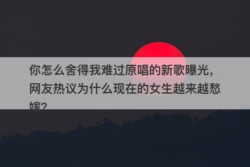 你怎么舍得我难过原唱的新歌曝光，网友热议为什么现在的女生越来越愁嫁？