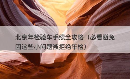 北京年检验车手续全攻略（必看避免因这些小问题被拒绝年检）