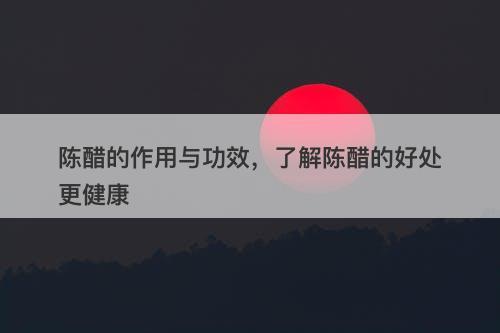 陈醋的作用与功效，了解陈醋的好处更健康