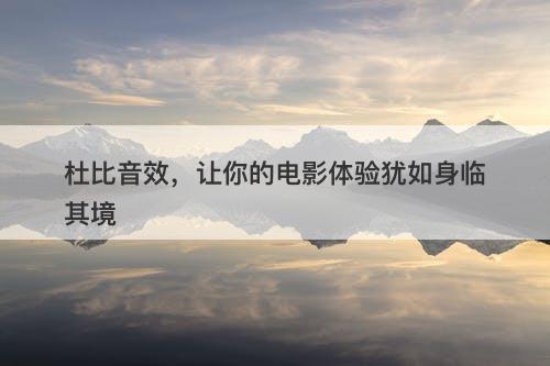 杜比音效，让你的电影体验犹如身临其境