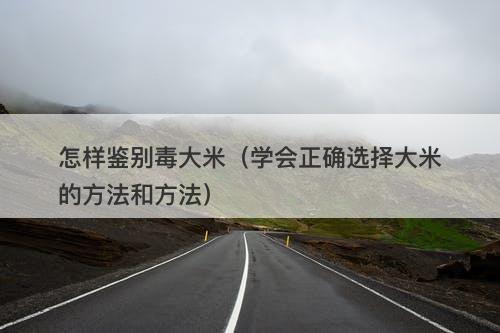 怎样鉴别毒大米（学会正确选择大米的方法和方法）