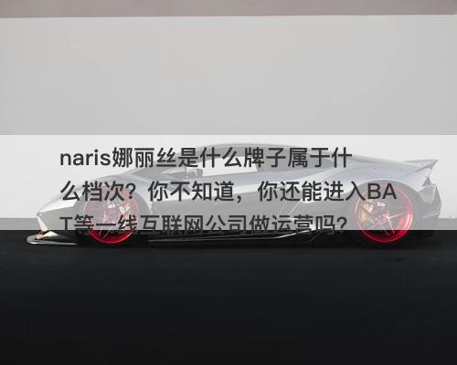 naris娜丽丝是什么牌子属于什么档次？你不知道，你还能进入BAT等一线互联网公司做运营吗？