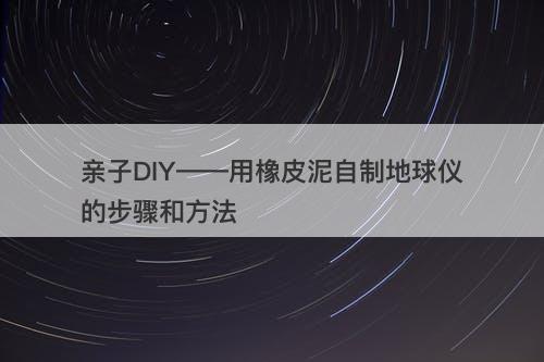 亲子DIY——用橡皮泥自制地球仪的步骤和方法