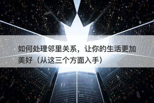 如何处理邻里关系，让你的生活更加美好（从这三个方面入手）