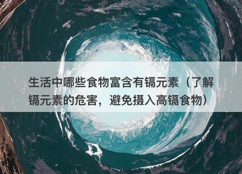 生活中哪些食物富含有镉元素（了解镉元素的危害，避免摄入高镉食物）