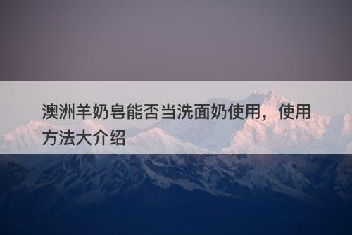 澳洲羊奶皂能否当洗面奶使用，使用方法大介绍