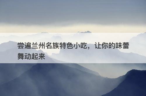 尝遍兰州名族特色小吃，让你的味蕾舞动起来