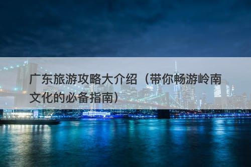 广东旅游攻略大介绍（带你畅游岭南文化的必备指南）