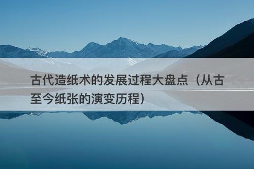 古代造纸术的发展过程大盘点（从古至今纸张的演变历程）