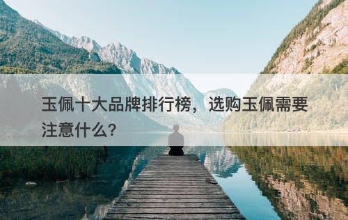 玉佩十大品牌排行榜，选购玉佩需要注意什么？