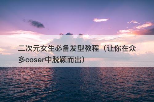 二次元女生必备发型教程（让你在众多coser中脱颖而出）