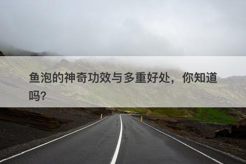 鱼泡的神奇功效与多重好处，你知道吗？