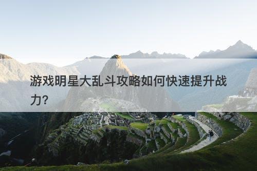 游戏明星大乱斗攻略如何快速提升战力？