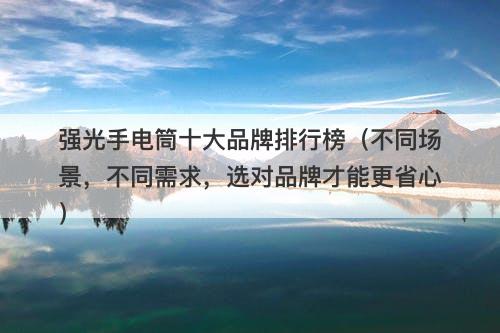 强光手电筒十大品牌排行榜（不同场景，不同需求，选对品牌才能更省心）
