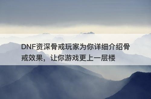 DNF资深骨戒玩家为你详细介绍骨戒效果，让你游戏更上一层楼