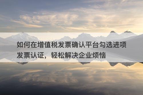 如何在增值税发票确认平台勾选进项发票认证，轻松解决企业烦恼